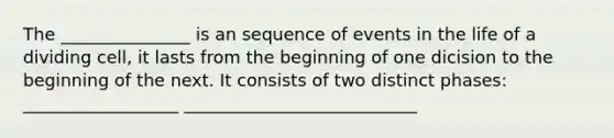 The _______________ is an sequence of events in the life of a dividing cell, it lasts from the beginning of one dicision to the beginning of the next. It consists of two distinct phases: __________________ ___________________________