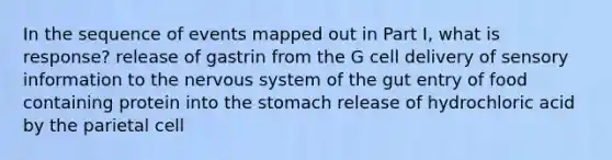 In the sequence of events mapped out in Part I, what is response? release of gastrin from the G cell delivery of sensory information to the nervous system of the gut entry of food containing protein into the stomach release of hydrochloric acid by the parietal cell