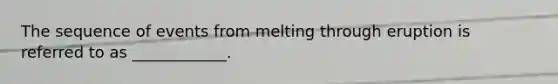 The sequence of events from melting through eruption is referred to as ____________.