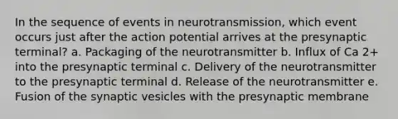 In the sequence of events in neurotransmission, which event occurs just after the action potential arrives at the presynaptic terminal? a. Packaging of the neurotransmitter b. Influx of Ca 2+ into the presynaptic terminal c. Delivery of the neurotransmitter to the presynaptic terminal d. Release of the neurotransmitter e. Fusion of the synaptic vesicles with the presynaptic membrane