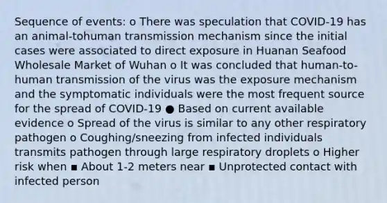 Sequence of events: o There was speculation that COVID-19 has an animal-tohuman transmission mechanism since the initial cases were associated to direct exposure in Huanan Seafood Wholesale Market of Wuhan o It was concluded that human-to-human transmission of the virus was the exposure mechanism and the symptomatic individuals were the most frequent source for the spread of COVID-19 ● Based on current available evidence o Spread of the virus is similar to any other respiratory pathogen o Coughing/sneezing from infected individuals transmits pathogen through large respiratory droplets o Higher risk when ▪ About 1-2 meters near ▪ Unprotected contact with infected person