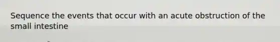 Sequence the events that occur with an acute obstruction of the small intestine