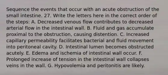 Sequence the events that occur with an acute obstruction of the small intestine. 27. Write the letters here in the correct order of the steps: A. Decreased venous flow contributes to decreased arterial flow in the intestinal wall. B. Fluid and gas accumulate proximal to the obstruction, causing distention. C. Increased capillary permeability facilitates bacterial and fluid movement into peritoneal cavity. D. Intestinal lumen becomes obstructed acutely. E. Edema and ischemia of intestinal wall occur. F. Prolonged increase of tension in the intestinal wall collapses veins in the wall. G. Hypovolemia and peritonitis are likely.