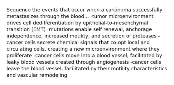 Sequence the events that occur when a carcinoma successfully metastasizes through the blood... -tumor microenvironment drives cell dedifferentiation by epithelial-to-mesenchymal transition (EMT) -mutations enable self-renewal, anchorage independence, increased motility, and secretion of proteases -cancer cells secrete chemical signals that co-opt local and circulating cells, creating a new microenvironment where they proliferate -cancer cells move into a blood vessel, facilitated by leaky blood vessels created through angiogenesis -cancer cells leave the blood vessel, facilitated by their motility characteristics and vascular remodeling