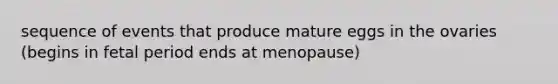 sequence of events that produce mature eggs in the ovaries (begins in fetal period ends at menopause)