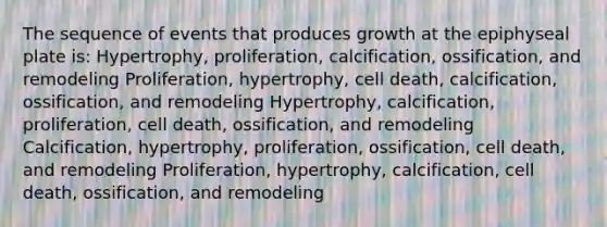 The sequence of events that produces growth at the epiphyseal plate is: Hypertrophy, proliferation, calcification, ossification, and remodeling Proliferation, hypertrophy, cell death, calcification, ossification, and remodeling Hypertrophy, calcification, proliferation, cell death, ossification, and remodeling Calcification, hypertrophy, proliferation, ossification, cell death, and remodeling Proliferation, hypertrophy, calcification, cell death, ossification, and remodeling