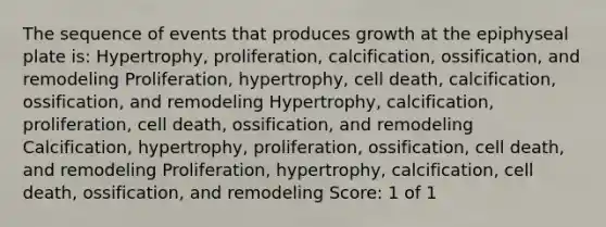 The sequence of events that produces growth at the epiphyseal plate is: Hypertrophy, proliferation, calcification, ossification, and remodeling Proliferation, hypertrophy, cell death, calcification, ossification, and remodeling Hypertrophy, calcification, proliferation, cell death, ossification, and remodeling Calcification, hypertrophy, proliferation, ossification, cell death, and remodeling Proliferation, hypertrophy, calcification, cell death, ossification, and remodeling Score: 1 of 1