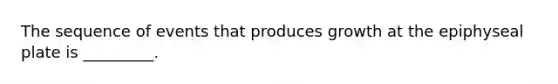 The sequence of events that produces growth at the epiphyseal plate is _________.