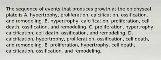 The sequence of events that produces growth at the epiphyseal plate is A. hypertrophy, proliferation, calcification, ossification, and remodeling. B. hypertrophy, calcification, proliferation, cell death, ossification, and remodeling. C. proliferation, hypertrophy, calcification, cell death, ossification, and remodeling. D. calcification, hypertrophy, proliferation, ossification, cell death, and remodeling. E. proliferation, hypertrophy, cell death, calcification, ossification, and remodeling.