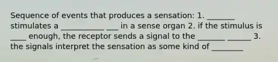 Sequence of events that produces a sensation: 1. _______ stimulates a ___________ ___ in a sense organ 2. if the stimulus is ____ enough, the receptor sends a signal to the _______ ______ 3. the signals interpret the sensation as some kind of ________