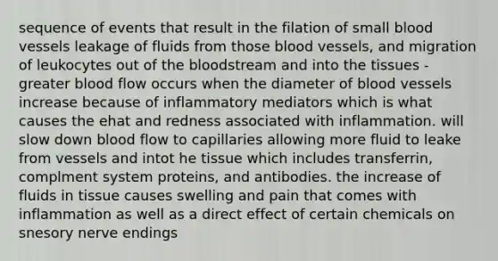 sequence of events that result in the filation of small <a href='https://www.questionai.com/knowledge/kZJ3mNKN7P-blood-vessels' class='anchor-knowledge'>blood vessels</a> leakage of fluids from those blood vessels, and migration of leukocytes out of <a href='https://www.questionai.com/knowledge/k7oXMfj7lk-the-blood' class='anchor-knowledge'>the blood</a>stream and into the tissues -greater blood flow occurs when the diameter of blood vessels increase because of inflammatory mediators which is what causes the ehat and redness associated with inflammation. will slow down blood flow to capillaries allowing more fluid to leake from vessels and intot he tissue which includes transferrin, complment system proteins, and antibodies. the increase of fluids in tissue causes swelling and pain that comes with inflammation as well as a direct effect of certain chemicals on snesory nerve endings