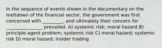 In the sequence of events shown in the documentary on the meltdown of the financial sector, the government was first concerned with _________, and ultimately their concern for ________________ prevailed. A) systemic risk; moral hazard B) principle-agent problem; systemic risk C) moral hazard; systemic risk D) moral hazard; insider trading