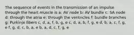 The sequence of events in the transmission of an impulse through the heart muscle is a: AV node b: AV bundle c: SA node d: through the atria e: through the ventricles f: bundle branches g: Purkinje fibers c, d, a, f, b, g, e c, d, a, b, f, g, e d, b, a, c, f, g, e f, g, d, c, b, a, e b, a, d, c, f, g, e