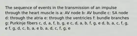 The sequence of events in the transmission of an impulse through the heart muscle is a: AV node b: AV bundle c: SA node d: through the atria e: through the ventricles f: bundle branches g: Purkinje fibers c, d, a, f, b, g, e c, d, a, b, f, g, e d, b, a, c, f, g, e f, g, d, c, b, a, e b, a, d, c, f, g, e