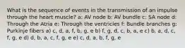 What is the sequence of events in the transmission of an impulse through the heart muscle? a: AV node b: AV bundle c: SA node d: Through the Atria e: Through the ventricles f: Bundle branches g: Purkinje fibers a) c, d, a, f, b, g, e b) f, g, d, c, b, a, e c) b, a, d, c, f, g, e d) d, b, a, c, f, g, e e) c, d, a, b, f, g, e