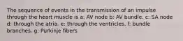 The sequence of events in the transmission of an impulse through the heart muscle is a: AV node b: AV bundle. c: SA node d: through the atria. e: through the ventricles. f: bundle branches. g: Purkinje fibers