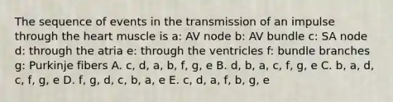 The sequence of events in the transmission of an impulse through the heart muscle is a: AV node b: AV bundle c: SA node d: through the atria e: through the ventricles f: bundle branches g: Purkinje fibers A. c, d, a, b, f, g, e B. d, b, a, c, f, g, e C. b, a, d, c, f, g, e D. f, g, d, c, b, a, e E. c, d, a, f, b, g, e