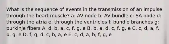 What is the sequence of events in the transmission of an impulse through <a href='https://www.questionai.com/knowledge/kya8ocqc6o-the-heart' class='anchor-knowledge'>the heart</a> muscle? a: AV node b: AV bundle c: SA node d: through the atria e: through the ventricles f: bundle branches g: purkinje fibers A. d, b, a, c, f, g, e B. b, a, d, c, f, g, e C. c, d, a, f, b, g, e D. f, g, d, c, b, a, e E. c, d, a, b, f, g, e