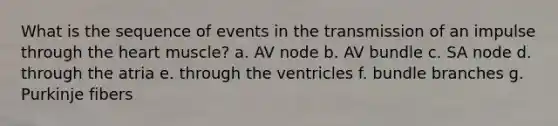 What is the sequence of events in the transmission of an impulse through the heart muscle? a. AV node b. AV bundle c. SA node d. through the atria e. through the ventricles f. bundle branches g. Purkinje fibers