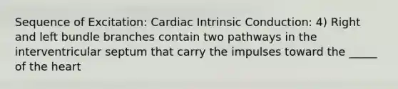 Sequence of Excitation: Cardiac Intrinsic Conduction: 4) Right and left bundle branches contain two pathways in the interventricular septum that carry the impulses toward the _____ of the heart