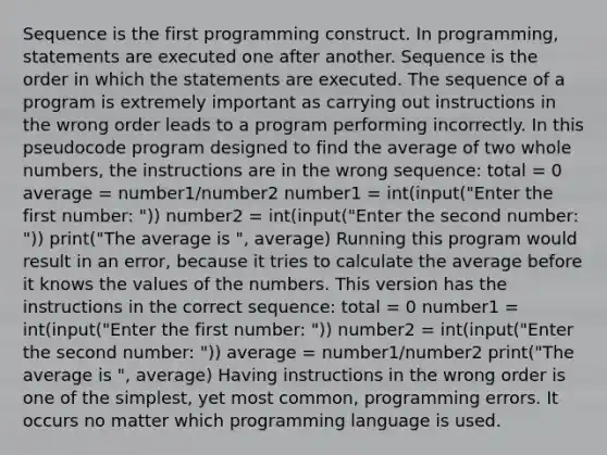 Sequence is the first programming construct. In programming, statements are executed one after another. Sequence is the order in which the statements are executed. The sequence of a program is extremely important as carrying out instructions in the wrong order leads to a program performing incorrectly. In this pseudocode program designed to find the average of two whole numbers, the instructions are in the wrong sequence: total = 0 average = number1/number2 number1 = int(input("Enter the first number: ")) number2 = int(input("Enter the second number: ")) print("The average is ", average) Running this program would result in an error, because it tries to calculate the average before it knows the values of the numbers. This version has the instructions in the correct sequence: total = 0 number1 = int(input("Enter the first number: ")) number2 = int(input("Enter the second number: ")) average = number1/number2 print("The average is ", average) Having instructions in the wrong order is one of the simplest, yet most common, programming errors. It occurs no matter which programming language is used.