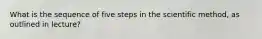 What is the sequence of five steps in the scientific method, as outlined in lecture?