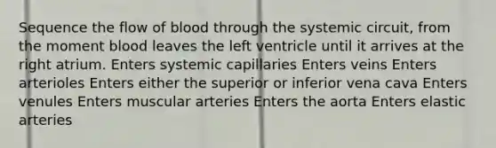 Sequence the flow of blood through the systemic circuit, from the moment blood leaves the left ventricle until it arrives at the right atrium. Enters systemic capillaries Enters veins Enters arterioles Enters either the superior or inferior vena cava Enters venules Enters muscular arteries Enters the aorta Enters elastic arteries