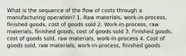 What is the sequence of the flow of costs through a manufacturing operation? 1. Raw materials, work-in-process, finished goods, cost of goods sold 2. Work-in-process, raw materials, finished goods, cost of goods sold 3. Finished goods, cost of goods sold, raw materials, work-in-process 4. Cost of goods sold, raw materials, work-in-process, finished goods