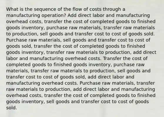 What is the sequence of the flow of costs through a manufacturing operation? Add direct labor and manufacturing overhead costs, transfer the cost of completed goods to finished goods inventory, purchase raw materials, transfer raw materials to production, sell goods and transfer cost to cost of goods sold. Purchase raw materials, sell goods and transfer cost to cost of goods sold, transfer the cost of completed goods to finished goods inventory, transfer raw materials to production, add direct labor and manufacturing overhead costs. Transfer the cost of completed goods to finished goods inventory, purchase raw materials, transfer raw materials to production, sell goods and transfer cost to cost of goods sold, add direct labor and manufacturing overhead costs. Purchase raw materials, transfer raw materials to production, add direct labor and manufacturing overhead costs, transfer the cost of completed goods to finished goods inventory, sell goods and transfer cost to cost of goods sold.