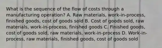 What is the sequence of the flow of costs through a manufacturing operation? A. Raw materials, work-in-process, finished goods, cost of goods sold B. Cost of goods sold, raw materials, work-in-process, finished goods C. Finished goods, cost of goods sold, raw materials, work-in-process D. Work-in-process, raw materials, finished goods, cost of goods sold