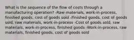 What is the sequence of the flow of costs through a manufacturing operation? -Raw materials, work-in-process, finished goods, cost of goods sold -Finished goods, cost of goods sold, raw materials, work-in-process -Cost of goods sold, raw materials, work-in-process, finished goods -Work-in-process, raw materials, finished goods, cost of goods sold