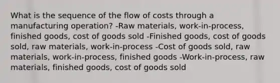 What is the sequence of the flow of costs through a manufacturing operation? -Raw materials, work-in-process, finished goods, cost of goods sold -Finished goods, cost of goods sold, raw materials, work-in-process -Cost of goods sold, raw materials, work-in-process, finished goods -Work-in-process, raw materials, finished goods, cost of goods sold