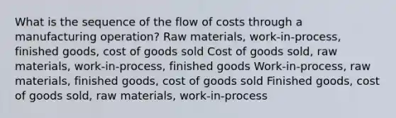 What is the sequence of the flow of costs through a manufacturing operation? Raw materials, work-in-process, finished goods, cost of goods sold Cost of goods sold, raw materials, work-in-process, finished goods Work-in-process, raw materials, finished goods, cost of goods sold Finished goods, cost of goods sold, raw materials, work-in-process