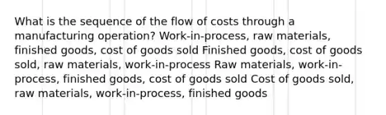 What is the sequence of the flow of costs through a manufacturing operation? Work-in-process, raw materials, finished goods, cost of goods sold Finished goods, cost of goods sold, raw materials, work-in-process Raw materials, work-in-process, finished goods, cost of goods sold Cost of goods sold, raw materials, work-in-process, finished goods