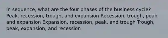 In sequence, what are the four phases of the business cycle? Peak, recession, trough, and expansion Recession, trough, peak, and expansion Expansion, recession, peak, and trough Trough, peak, expansion, and recession