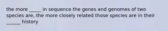 the more _____ in sequence the genes and genomes of two species are, the more closely related those species are in their ______ history