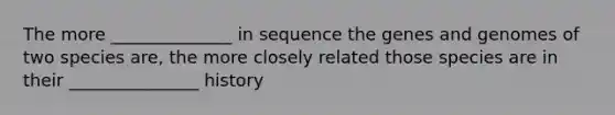 The more ______________ in sequence the genes and genomes of two species are, the more closely related those species are in their _______________ history