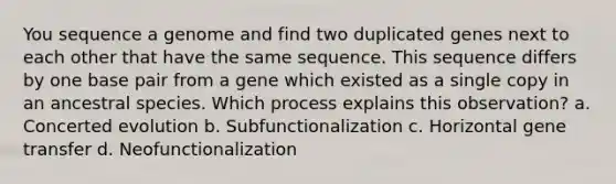 You sequence a genome and find two duplicated genes next to each other that have the same sequence. This sequence differs by one base pair from a gene which existed as a single copy in an ancestral species. Which process explains this observation? a. Concerted evolution b. Subfunctionalization c. Horizontal gene transfer d. Neofunctionalization