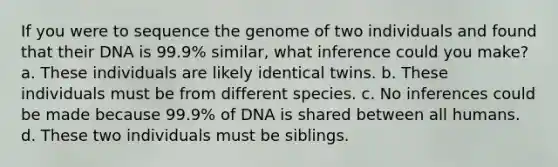 If you were to sequence the genome of two individuals and found that their DNA is 99.9% similar, what inference could you make? a. These individuals are likely identical twins. b. These individuals must be from different species. c. No inferences could be made because 99.9% of DNA is shared between all humans. d. These two individuals must be siblings.