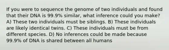 If you were to sequence the genome of two individuals and found that their DNA is 99.9% similar, what inference could you make? A) These two individuals must be siblings. B) These individuals are likely identical twins. C) These individuals must be from different species. D) No inferences could be made because 99.9% of DNA is shared between all humans