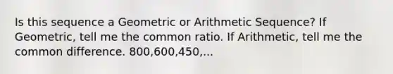 Is this sequence a Geometric or <a href='https://www.questionai.com/knowledge/kEOHJX0H1w-arithmetic-sequence' class='anchor-knowledge'>arithmetic sequence</a>? If Geometric, tell me the common ratio. If Arithmetic, tell me the common difference. 800,600,450,...