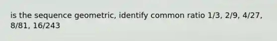 is the sequence geometric, identify common ratio 1/3, 2/9, 4/27, 8/81, 16/243