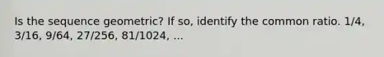Is the sequence geometric? If so, identify the common ratio. 1/4, 3/16, 9/64, 27/256, 81/1024, ...