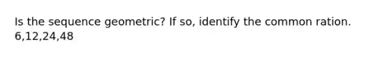 Is the sequence geometric? If so, identify the common ration. 6,12,24,48