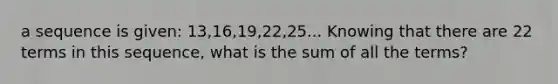 a sequence is given: 13,16,19,22,25... Knowing that there are 22 terms in this sequence, what is the sum of all the terms?