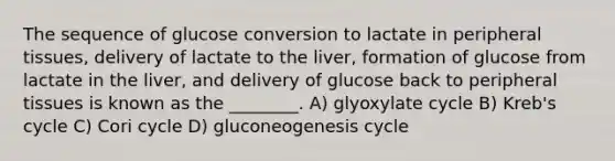 The sequence of glucose conversion to lactate in peripheral tissues, delivery of lactate to the liver, formation of glucose from lactate in the liver, and delivery of glucose back to peripheral tissues is known as the ________. A) glyoxylate cycle B) Kreb's cycle C) Cori cycle D) gluconeogenesis cycle