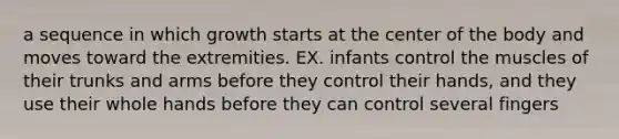 a sequence in which growth starts at the center of the body and moves toward the extremities. EX. infants control the muscles of their trunks and arms before they control their hands, and they use their whole hands before they can control several fingers