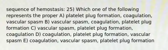 sequence of hemostasis: 25) Which one of the following represents the proper A) platelet plug formation, coagulation, vascular spasm B) vascular spasm, coagulation, platelet plug formation C) vascular spasm, platelet plug formation, coagulation D) coagulation, platelet plug formation, vascular spasm E) coagulation, vascular spasm, platelet plug formation