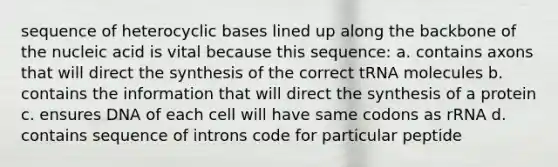 sequence of heterocyclic bases lined up along the backbone of the nucleic acid is vital because this sequence: a. contains axons that will direct the synthesis of the correct tRNA molecules b. contains the information that will direct the synthesis of a protein c. ensures DNA of each cell will have same codons as rRNA d. contains sequence of introns code for particular peptide