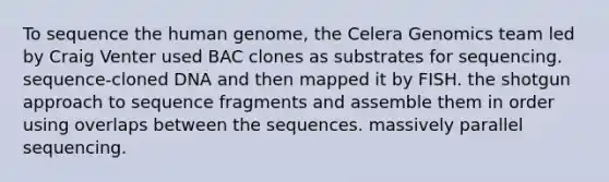 To sequence the <a href='https://www.questionai.com/knowledge/kaQqK73QV8-human-genome' class='anchor-knowledge'>human genome</a>, the Celera Genomics team led by Craig Venter used BAC clones as substrates for sequencing. sequence-cloned DNA and then mapped it by FISH. the shotgun approach to sequence fragments and assemble them in order using overlaps between the sequences. massively parallel sequencing.